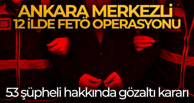 Ankara merkezli 12 ilde FETÖ operasyonu! 53 şüpheli hakkında gözaltı kararı