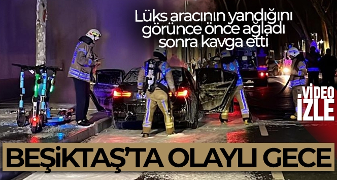 Beşiktaş'ta olaylı gece: Lüks aracının yandığını görünce önce ağladı, sonra kavga etti