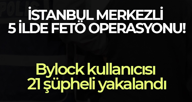 İstanbul merkezli 5 ilde FETÖ operasyonu: Bylock kullanıcısı 21 şüpheli yakalandı