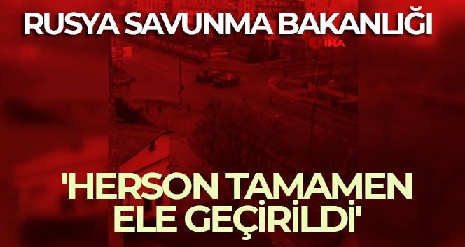 Rusya Savunma Bakanlığı: 'Herson tamamen ele geçirildi'