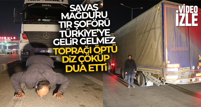 Savaş mağduru tır şoförü, Türkiye'ye gelir gelmez toprağı öptü, diz çöküp dua etti